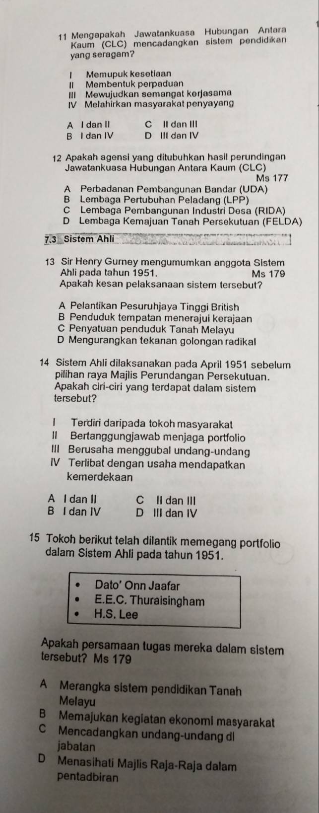 Mengapakah Jawatankuasa Hubungan Antara
Kaum (CLC) mencadangkan sistem pendidikan
yang seragam?
I Memupuk kesetiaan
II Membentuk perpaduan
III Mewujudkan semangat kerjasama
IV Melahirkan masyarakat penyayan
A l dan II C II dan III
B I dan IV D III dan IV
12 Apakah agensi yang ditubuhkan hasil perundingan
Jawatankuasa Hubungan Antara Kaum (CLC)
Ms 177
A Perbadanan Pembangunan Bandar (UDA)
B Lembaga Pertubuhan Peladang (LPP)
C Lembaga Pembangunan Industri Desa (RIDA)
D Lembaga Kemajuan Tanah Persekutuan (FELDA)
7.3 Sistem Ahli
13 Sir Henry Gurney mengumumkan anggota Sistem
Ahli pada tahun 1951. Ms 179
Apakah kesan pelaksanaan sistem tersebut?
A Pelantikan Pesuruhjaya Tinggi British
B Penduduk tempatan menerajui kerajaan
C Penyatuan penduduk Tanah Melayu
D Mengurangkan tekanan golongan radikal
14 Sistem Ahli dilaksanakan pada April 1951 sebelum
pilihan raya Majlis Perundangan Persekutuan.
Apakah ciri-ciri yang terdapat dalam sistem
tersebut?
I Terdiri daripada tokoh masyarakat
II Bertanggungjawab menjaga portfolio
III Berusaha menggubal undang-undang
IV Terlibat dengan usaha mendapatkan
kemerdekaan
A I dan II C II dan III
B I dan IV D III dan IV
15 Tokoh berikut telah dilantik memegang portfolio
dalam Sistem Ahli pada tahun 1951.
Dato’ Onn Jaafar
E.E.C. Thuraisingham
H.S. Lee
Apakah persamaan tugas mereka dalam sistem
tersebut? Ms 179
A Merangka sistem pendidikan Tanah
Melayu
B Memajukan kegiatan ekonomi masyarakat
C Mencadangkan undang-undang dl
jabalan
D Menasihati Majlis Raja-Raja dalam
pentadbiran