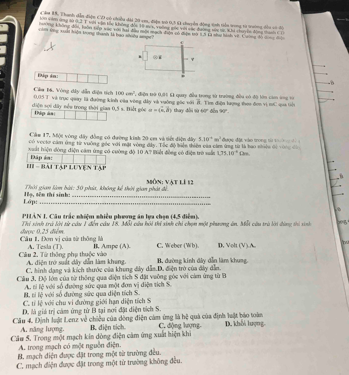 Thanh dẫn điện CD có chiều dài 20 cm, điện trở 0,5 Ω chuyển động tịnh tiến trong từ trường đều có độ
lớn cảm ứng từ 0,2 T với vận tốc không đổi 10 m/s, vuông góc với các đường sức từ. Khi chuyển động thanh CD
hướng không đổi, luôn tiếp xúc với hai đầu một mạch điện có điện trở 1,5 Ω như hình vẽ. Cường độ dòng điện
cảm ứng xuất hiện trong thanh là bao nhiêu ampe?
Đáp án: 
B
Câu 16. Vòng dây dẫn diện tích 100cm^2 , điện trở 0,01 Ω quay đều trong từ trường đều có độ lớn cảm ứng từ
0,05 T và trục quay là đường kính của vòng dây và vuông góc với vector B.  Tìm điện lượng theo đơn vị mC qua tiết
diện sợi dây nếu trong thời gian 0,5 s. Biết góc alpha =(vector n,vector B) thay đồi từ 60° đến 90°.
Đáp án:
Câu 17. Một vòng dây đồng có đường kính 20 cm và tiết diện dây 5.10^(-6)m^2 được đặt vào trong từ trường đếu
có vectơ cảm ứng từ vuông góc với mặt vòng dây. Tốc độ biến thiên của cảm ứng từ là bao nhiêu đế vòng dây
xuất hiện dòng điện cảm ứng có cường độ 10 A? Biết đồng có điện trở suất 1,75.10^(-8) Ωm.
Đáp án:
III - bàI TậP LUYệN Tập B
MôN: Vật lí 12
Thời gian làm bài: 50 phút, không kể thời gian phát đề.
Họ, tên thí sinh:_
Lớp:_
= 0
PHÀN I. Câu trắc nhiệm nhiều phương án lựa chọn (4,5 điểm).
Thí sinh trả lời từ câu 1 đến câu 18. Mỗi câu hỏi thí sinh chỉ chọn một phương án. Mỗi câu trả lời đúng thí sinh bng
được 0,25 điểm.
Câu 1. Đơn vị của từ thông là
A. Tesla (T). B. Ampe (A). C. Weber (Wb). D. Volt (V).A.
hu
Câu 2. Từ thông phụ thuộc vào
A. điện trở suất dây dẫn làm khung. B. đường kính dây dẫn làm khung.
C. hình dạng và kích thước của khung dây dẫn.D. điện trở của dây dẫn.
Câu 3. Độ lớn của từ thông qua diện tích S đặt vuông góc với cảm ứng từ B
A. tỉ lệ với số đường sức qua một đơn vị diện tích S.
B. tỉ lệ với số đường sức qua diện tích S.
C. tỉ lệ với chu vi đường giới hạn diện tích S
D. là giá trị cảm ứng từ B tại nơi đặt diện tích S.
Câu 4. Định luật Lenz về chiều của dòng điện cảm ứng là hệ quả của định luật bảo toàn
A. năng lượng. B. điện tích. C. động lượng. D. khối lượng.
Câu 5. Trong một mạch kín dòng điện cảm ứng xuất hiện khi
A. trong mạch có một nguồn điện.
B. mạch điện được đặt trong một từ trường đều.
C. mạch điện được đặt trong một từ trường không đều.