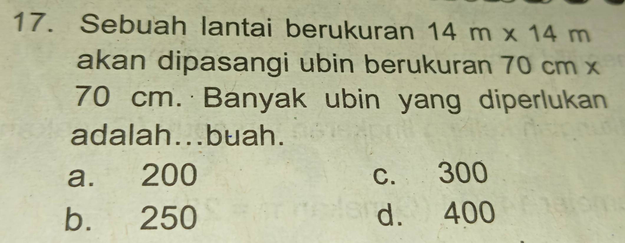 Sebuah lantai berukuran 14m* 14m
akan dipasangi ubin berukuran 70 cm x
70 cm. Banyak ubin yang diperlukan
adalah...buah.
a. 200 c. 300
b. 250 d. 400