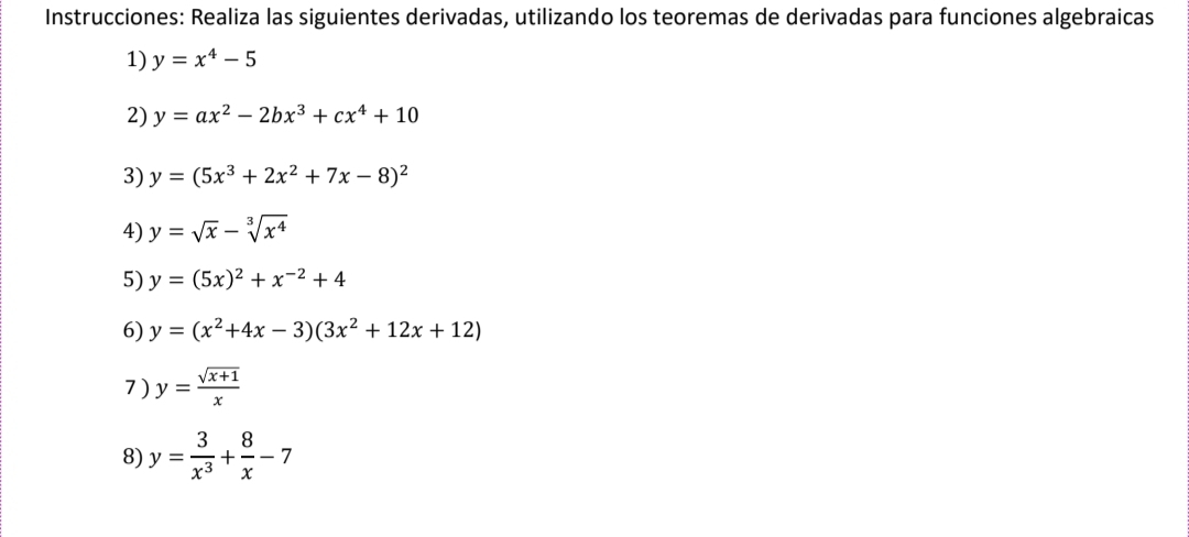 Instrucciones: Realiza las siguientes derivadas, utilizando los teoremas de derivadas para funciones algebraicas 
1) y=x^4-5
2) y=ax^2-2bx^3+cx^4+10
3) y=(5x^3+2x^2+7x-8)^2
4) y=sqrt(x)-sqrt[3](x^4)
5) y=(5x)^2+x^(-2)+4
6) y=(x^2+4x-3)(3x^2+12x+12)
7 ) y= (sqrt(x+1))/x 
8) y= 3/x^3 + 8/x -7