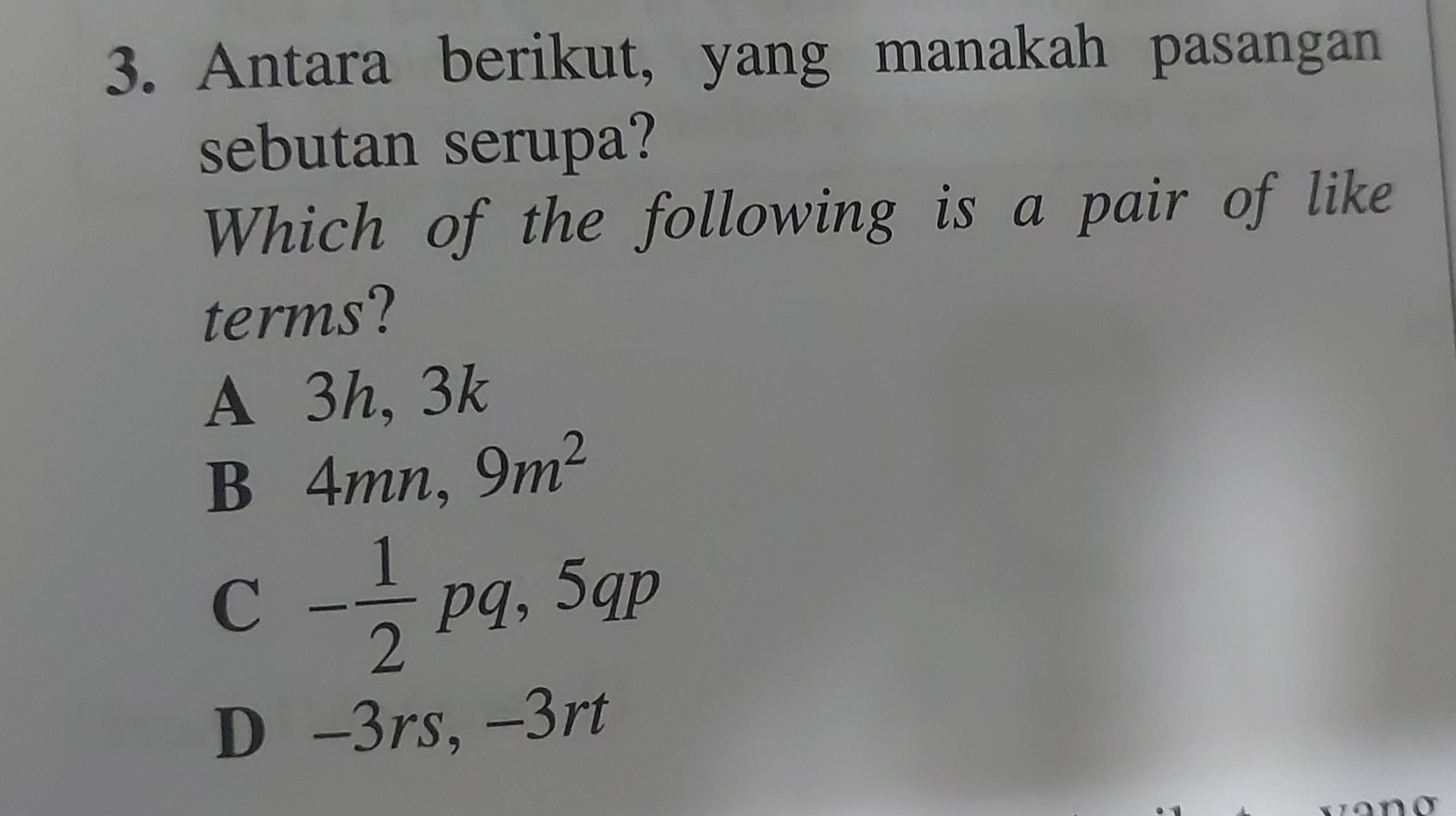 Antara berikut, yang manakah pasangan
sebutan serupa?
Which of the following is a pair of like
terms?
A 3h, 3k
B 4mn, 9m^2
_ 
C - 1/2 pq, 5 p
D -3rs, -3rt