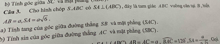 Tính góc giữa SC và mật pháng ( 
Câu 3. Cho hình chóp S. ABC có SA⊥ (ABC) , đáy là tam giác ABC vuông cân tại B, biết
AB=a, SA=asqrt(6). 
a) Tính tang của góc giữa đường thẳng SB và mặt phẳng (SAC). 
b) Tính sin của góc giữa đường thẳng AC và mặt phẳng (SBC).
-1 ∠ ABC)AB=AC=a, widehat BAC=120°, SA=frac a. Gọi