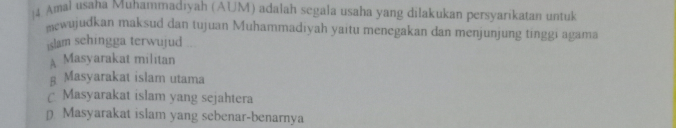 4. Amal usaha Muhammadiyah (AUM) adalah segala usaha yang dilakukan persyarikatan untuk
mewujudkan maksud dan tujuan Muhammadiyah yaitu menegakan dan menjunjung tinggi agama
islam sehingga terwujud
A Masyarakat militan
g Masyarakat islam utama
C Masyarakat islam yang sejahtera
p Masyarakat islam yang sebenar-benarnya