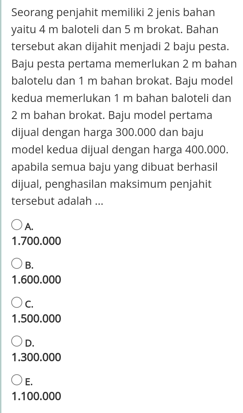 Seorang penjahit memiliki 2 jenis bahan
yaitu 4 m baloteli dan 5 m brokat. Bahan
tersebut akan dijahit menjadi 2 baju pesta.
Baju pesta pertama memerlukan 2 m bahan
balotelu dan 1 m bahan brokat. Baju model
kedua memerlukan 1 m bahan baloteli dan
2 m bahan brokat. Baju model pertama
dijual dengan harga 300.000 dan baju
model kedua dijual dengan harga 400.000.
apabila semua baju yang dibuat berhasil
dijual, penghasilan maksimum penjahit
tersebut adalah ...
A.
1.700.000
B.
1.600.000
C.
1.500.000
D.
1.300.000
E.
1.100.000