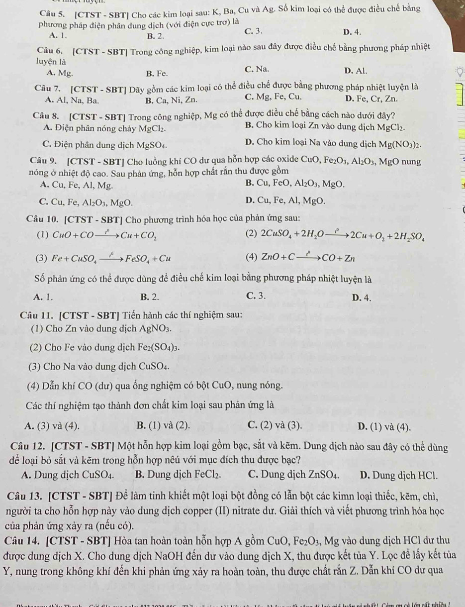 [CTST - SBT] Cho các kim loại sau: K, Ba, Cu và Ag. Số kim loại có thể được điều chế bằng
phương pháp điện phân dung dịch (với điện cực trơ) là
A. 1. B. 2. C. 3. D. 4.
Câu 6. [CTST - SBT] Trong công nghiệp, kim loại nào sau đây được điều chế bằng phương pháp nhiệt
luyện là
A. Mg. B. Fe. C. Na. D. Al.
Câu 7. [CTST - SBT] Dãy gồm các kim loại có thể điều chế được bằng phương pháp nhiệt luyện là
A. Al, Na, Ba. B. Ca, Ni, Zn. C. Mg, Fe, Cu. D. Fe, Cr, Zn.
Câu 8. [CTST - SBT] Trong công nghiệp, Mg có thể được điều chế bằng cách nào dưới đây?
A. Điện phân nóng chảy MgCl_2.
B. Cho kim loại Zn vào dung dịch MgCl₂.
D. Cho kim loại Na vào dung dịch
C. Điện phân dung dịch MgSO_4 Mg(NO_3)_2.
Câu 9. [CTST - SBT] Cho luồng khí CO dư qua hỗn hợp các oxide - CuO ,Fe_2O_3,Al_2O_3 MgO nung
nóng ở nhiệt độ cao. Sau phản ứng, hỗn hợp chất rắn thu được gồm
B. Cu,FeO,Al_2O_3,
A. Cu, Fe, Al A Mg. ,MgO.
C. Cu,Fe,Al_2O_3,MgO.
D. Cu,F e, Al, MgO.
Câu 10. [CTS ST - SBT] Cho phương trình hóa học của phản ứng sau:
(1) CuO+COxrightarrow ,H+CCu+CO_2 (2) 2CuSO_4+2H_2Oxrightarrow i°2Cu+O_2+2H_2SO_4
(3) Fe+CuSO_4xrightarrow i°FeSO_4+Cu (4) ZnO+Cxrightarrow iCO+Zn
Số phản ứng có thể được dùng để điều chế kim loại bằng phương pháp nhiệt luyện là
A. 1. B. 2. C. 3. D. 4.
Câu 11. [CTST - SBT] Tiến hành các thí nghiệm sau:
(1) Cho Zn vào dung dịch AgNO_3.
(2) Cho Fe vào dung dịch Fe_2(SO_4)_3.
(3) Cho Na vào dung dịch ( CuSO_4.
(4) Dẫn khí CO (dư) qua ống nghiệm có bột CuO, nung nóng.
Các thí nghiệm tạo thành đơn chất kim loại sau phản ứng là
A. (3) và (4). B. (1) và (2). C. (2) và (3). D. (1) và (4).
Câu 12. [CTST - SBT] Một hỗn hợp kim loại gồm bạc, sắt và kẽm. Dung dịch nào sau đây có thể dùng
để loại bỏ sắt và kẽm trong hỗn hợp nêú với mục đích thu được bạc?
A. Dung dịch CuSO₄. B. Dung dịch FeCl_2. C. Dung dịch ZnSO₄. D. Dung dịch HCl.
Câu 13. [CTST - SBT] Để làm tinh khiết một loại bột đồng có lẫn bột các kimn loại thiếc, kẽm, chì,
người ta cho hỗn hợp này vào dung dịch copper (II) nitrate dư. Giải thích và viết phương trình hóa học
của phản ứng xảy ra (nếu có).
Câu 14. [CTST - SBT] Hòa tan hoàn toàn hỗn hợp A gồm CuO, Fe_2O_3 , Mg vào dung dịch HCl dư thu
được dung dịch X. Cho dung dịch NaOH đến dư vào dung dịch X, thu được kết tủa Y. Lọc đề lấy kết tủa
Y, nung trong không khí đến khi phản ứng xảy ra hoàn toàn, thu được chất rắn Z. Dẫn khí CO dư qua