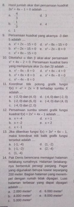 Hasil jumlah akar dari persamaan kuadrat
3x^2+4x-1=0 adalah_
a. - 4/3  d. 3
b. - 1/3  e. 4
C. 1
9. Persamaan kuadrat yang akarnya -3 dan
5 adalah ....
a. x^2+2x-15=0 d. x^2-8x-15=0
b. x^2-2x-15=0 e. x^2-2x-8=0
C. x^2+8x-15=0
10. Diketahui α dan β akar-akar persamaan
x^2+4x-2=0 , Persamaan kuadrat baru
yang mempunyai akar 2α dan 2β adalah ....
a. x^2-8x-8=0 d. x^2+8x-4=0
b. x^2+8x+8=0 e. x^2+8x-8=0
C. x^2-4x-8=0
11. Koordinat titik potong grafik fungsi
f(x)=-x^2+2x+8 terhadap sumbu X
adalah ....
a. (-2,0) dan (4,0) d. (-4,0) dan (-2,0)
b. (-2,0) dan (6,0) e. (-4,0) dan (4,0)
C. (-4,0) dan (2,0)
12. Persamaan sumbu simetri grafik fungsi
kuadrat f(x)=2x^2+4x-1 adalah ....
a. x=-4 d. x=1
b. x=-2 e. x=2
C. x=-1
13. Jika diberikan fungsi f(x)=3x^2+6x-1,
maka koordinat titik balik grafik fungsi
tersebut adalah
a. (-1,-4) d. (1,-2)
b. (-1,-2) e. (2,-4)
C. (1,-4)
14. Pak Denis berencana memagari halaman
belakang rumahnya. Halaman belakang-
nya berbentuk persegi panjang. Pagar
yang digunakan berupa kawat sepanjang
200 meter. Bagian halaman yang menem-
pel dengan rumah tidak dipagari. Luas
halaman terbesar yang dapat dipagari
adalah ....
a. 2.000meter^2 d. 6.000meter^2
b. 4.000meter^2 e, 8.000meter^2
C. 5.000meter^2