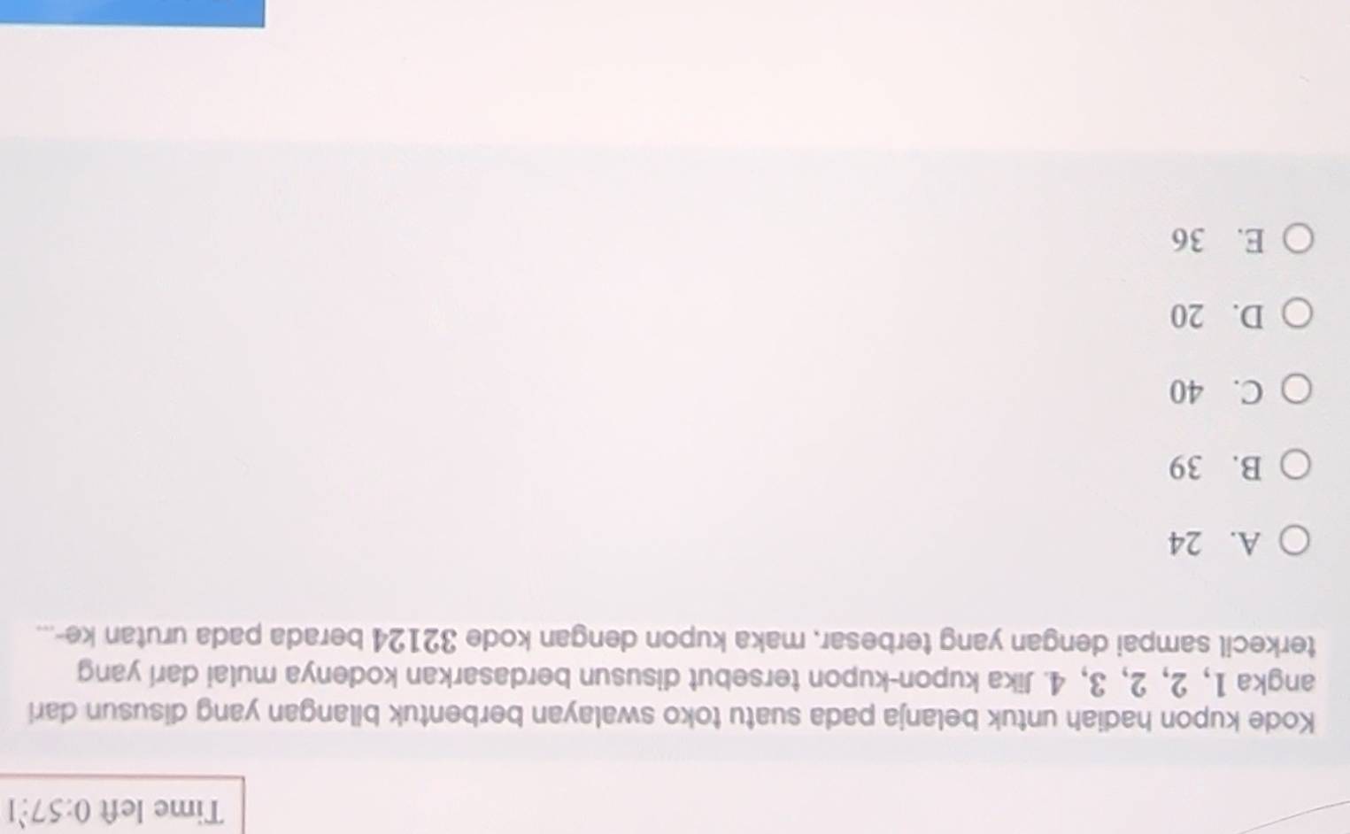 Time left 0:57:1 
Kode kupon hadiah untuk belanja pada suatu toko swalayan berbentuk bilangan yang disusun dari
angka 1, 2, 2, 3, 4. Jika kupon-kupon tersebut disusun berdasarkan kodenya mulai darí yang
terkecil sampai dengan yang terbesar, maka kupon dengan kode 32124 berada pada urutan ke-...
A. 24
B. 39
C. 40
D. 20
E. 36