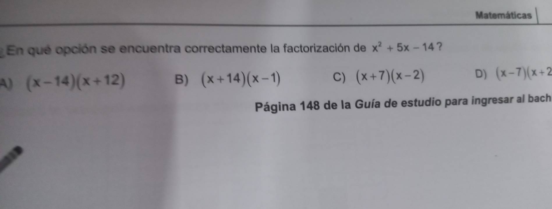 Matemáticas
En que opción se encuentra correctamente la factorización de x^2+5x-14 ?
A) (x-14)(x+12)
B) (x+14)(x-1) C) (x+7)(x-2)
D) (x-7)(x+2
Página 148 de la Guía de estudio para ingresar al bach