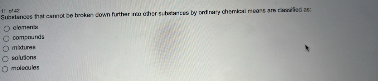 of 42
Substances that cannot be broken down further into other substances by ordinary chemical means are classified as:
elements
compounds
mixtures
solutions
molecules