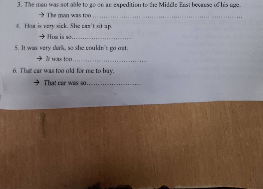 The man was not able to go on an expedition to the Middle East because of his age. 
The man was too_ 
4. Hoa is very sick. She can’t sit up. 
Hoa is so_ 
5. It was very dark, so she couldn’t go out. 
It was too._ 
6. That car was too old for me to buy. 
That car was so_