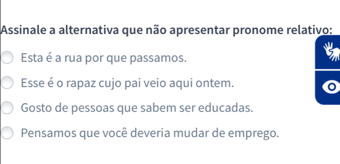 Assinale a alternativa que não apresentar pronome relativo:
Esta é a rua por que passamos.
Esse é o rapaz cujo pai veio aqui ontem.
o
Gosto de pessoas que sabem ser educadas.
Pensamos que você deveria mudar de emprego.