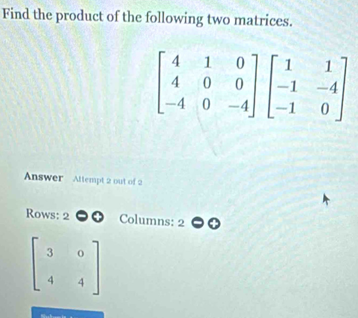 Find the product of the following two matrices.
Answer  Attempt 2 out of 2
Rows: 2 Columns: 2
beginbmatrix 3&0 4&4endbmatrix