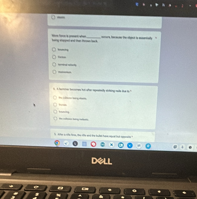 More force is present when _occurs, because the object is essentially
being stopped and then thrown back .
bounoin]
t atom
termial veloofy
momonium
4. A bammer becomes hot after repeatedly striking nails due to "
the coltvion being elastie.
bounoing
the collision being melastic.
5. After a rifle fires, the riffe and the bullet have equal but opposite "