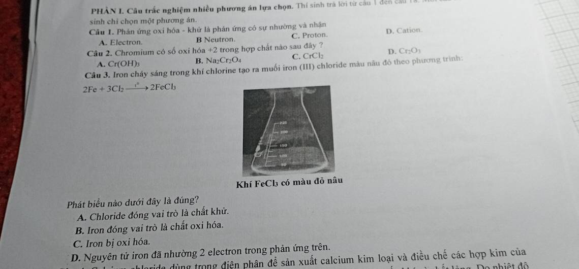 PHÂN I. Cầu trắc nghiệm nhiều phương án lựa chọn. Thí sinh trả lời từ câu 1 đen cảu
sinh chỉ chọn một phương án.
Cầu 1. Phản ứng oxi hóa - khử là phản ứng có sự nhường và nhận
A. Electron. B Neutron. C. Proton. D. Cation.
Câu 2. Chromium có số oxi hóa +2 trong hợp chất nào sau đây ?
D. Cr_2O_3
A. Cr(OH)_3
B. Na_2Cr_2O_4 C. CrCl_2
Cầu 3. Iron cháy sáng trong khí chlorine tạo ra muối iron (III) chloride màu nâu đó theo phương trình:
2Fe+3Cl_2xrightarrow I°2FeCl_3
Phát biểu nào dưới đây là đúng?
A. Chloride đóng vai trò là chất khử.
B. Iron đóng vai trò là chất oxi hóa.
C. Iron bị oxi hóa.
D. Nguyên tử iron đã nhường 2 electron trong phản ứng trên.
de dùng trong điện phân để sản xuất calcium kim loại và điều chế các hợp kim của
Do nhiệt độ