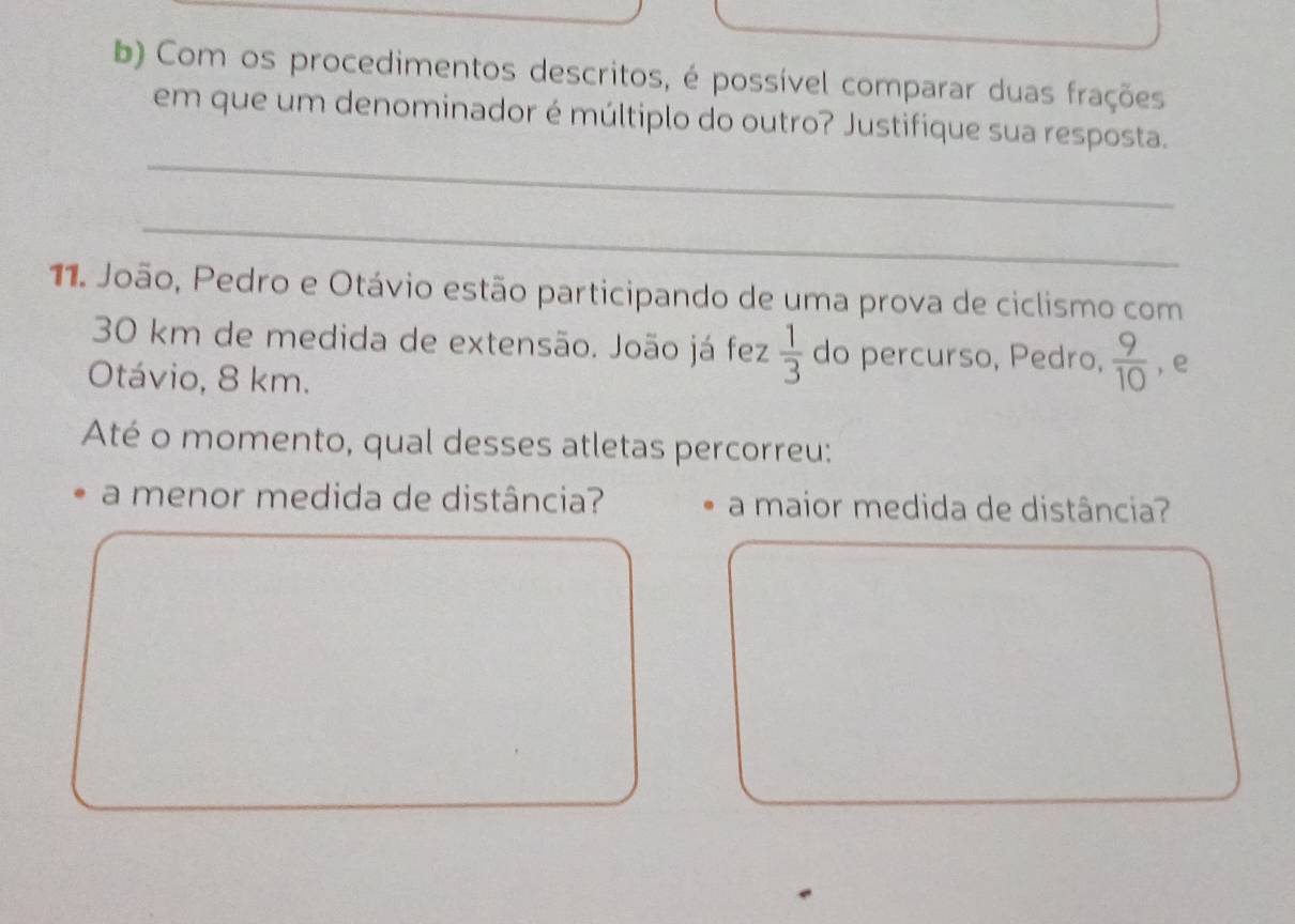 Com os procedimentos descritos, é possível comparar duas frações 
_ 
em que um denominador é múltiplo do outro? Justifique sua resposta. 
_ 
11. João, Pedro e Otávio estão participando de uma prova de ciclismo com
30 km de medida de extensão. João já fez  1/3  do percurso, Pedro,  9/10  , e 
Otávio, 8 km. 
Até o momento, qual desses atletas percorreu: 
a menor medida de distância? a maior medida de distância?