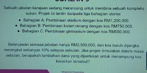 Sebuah jabatan kerajaan sedang merancang untuk membina sebuah kompleks 
sukan. Projek ini terdiri daripada tiga bahagian utama: 
Bahagian A: Pembinaan stadium dengan kos RM1,200,000
Bahagian B: Pembinaan kolam renang dengan kos RM750,000. 
Bahagian C: Pembinaan gimnasium dengan kos RM550,000. 
Belanjawan semasa jabatan hanya RM2,500,000, dan kos buruh dijangka 
meningkat sebanyak 10% selepas sebulan. Jika projek dimulakan dalam masa 
sebulan, berapakah tambahan dana yang diperlukan untuk menampung kos 
kenaikan tersebut?