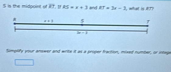 S is the midpoint of overline RT. If RS=x+3 and RT=3x-3 l, what is AT?
R x+3
T
3x-3
Simplify your answer and write it as a proper fraction, mixed number, or intege