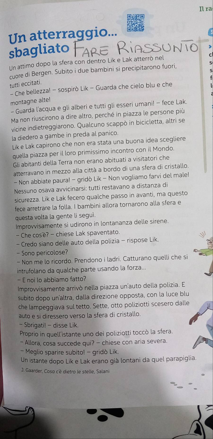 Il ra
Un atterraggio...
sbagliato 
,
Un attimo dopo la sfera con dentro Lik e Lak atterrò nel C
cuore di Bergen. Subito i due bambini si precipitarono fuori,
S
s
tutti eccitati.
- Che bellezza! - sospirò Lik - Guarda che cielo blu e che
montagne alte!
- Guarda l’acqua e gli alberi e tutti gli esseri umani! - fece Lak.
Ma non riuscirono a dire altro, perché in piazza le persone più
vicine indietreggiarono. Qualcuno scappò in bicicletta, altri se
la diedero a gambe in preda al panico.
Lik e Lak capirono che non era stata una buona idea scegliere
quella piazza per il loro primissimo incontro con il Mondo.
Gli abitanti della Terra non erano abituati a visitatori che
atterravano in mezzo alla città a bordo di una sfera di cristallo.
- Non abbiate paura! - gridò Lik - Non vogliamo farvi del male!
Nessuno osava avvicinarsi: tutti restavano a distanza di
sicurezza. Lik e Lak fecero qualche passo in avanti, ma questo
fece arretrare la folla. I bambini allora tornarono alla sfera e
questa volta la gente li seguì.
Improvvisamente si udirono in lontananza delle sirene.
- Che cos'è? - chiese Lak spaventato.
- Credo siano delle auto della polizia - rispose Lik.
Sono pericolose?
- Non me lo ricordo. Prendono i ladri. Catturano quelli che si
intrufolano da qualche parte usando la forza...
- E noi lo abbiamo fatto?
Improvvisamente arrivò nella piazza un’auto della polizia. E
subito dopo un’altra, dalla direzione opposta, con la luce blu
che lampeggiava sul tetto. Sette, otto poliziotti scesero dalle
auto e si diressero verso la sfera di cristallo.
- Sbrigati! - disse Lik.
Proprio in quell’istante uno dei poliziotti toccò la sfera.
- Allora, cosa succede qui? - chiese con aria severa.
- Meglio sparire subito! - gridò Lik.
Un istante dopo Lik e Lak erano già lontani da quel parapiglia.
J. Gaarder, Cosa c'è dietro le stelle, Salani