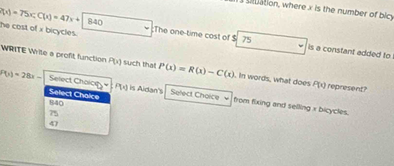 situation, where x is the number of bicy
he cost of x bicycles.
(x)=75x; C(x)=47x+84840;The one-time cost of $ 75 is a constant added to
WRITE Write a profit function P(x) such that P(x)=R(x)-C(x). In words, what does P(x) represent?
Select Choice
P(x)=28x- Select Choice P(x) is Aidan's Select Choice from fixing and selling x bicycles.
840
75
47