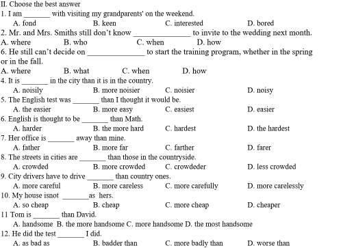 Choose the best answer
1. I am _with visiting my grandparents' on the weekend.
A. fond B. keen C. interested D. bored
2. Mr. and Mrs. Smiths still don’t know _to invite to the wedding next month.
A. where B. who C. when D. how
6. He still can’t decide on_ to start the training program, whether in the spring
or in the fall.
A. where B. what C. when D. how
4. It is _in the city than it is in the country.
A. noisily B. more noisier C. noisier
5. The English test was _than I thought it would be. D. noisy
A. the easier B. more easy C. easiest D. easier
6. English is thought to be _than Math.
A. harder B. the more hard C. hardest D. the hardest
7. Her office is_ away than mine.
A. father B. more far C. farther D. farer
8. The streets in cities are _than those in the countryside.
A. crowded B. more crowded C. crowdeder D. less crowded
9. City drivers have to drive _than country ones.
A. more careful B. more careless C. more carefully D. more carelessly
10. My house isnot _as hers.
A. so cheap B. cheap C. more cheap D. cheaper
11 Tom is_ than David.
A. handsome B. the more handsome C. more handsome D. the most handsome
_
12. He did the test I did.
A. as bad as B. badder than C. more badly than D. worse than