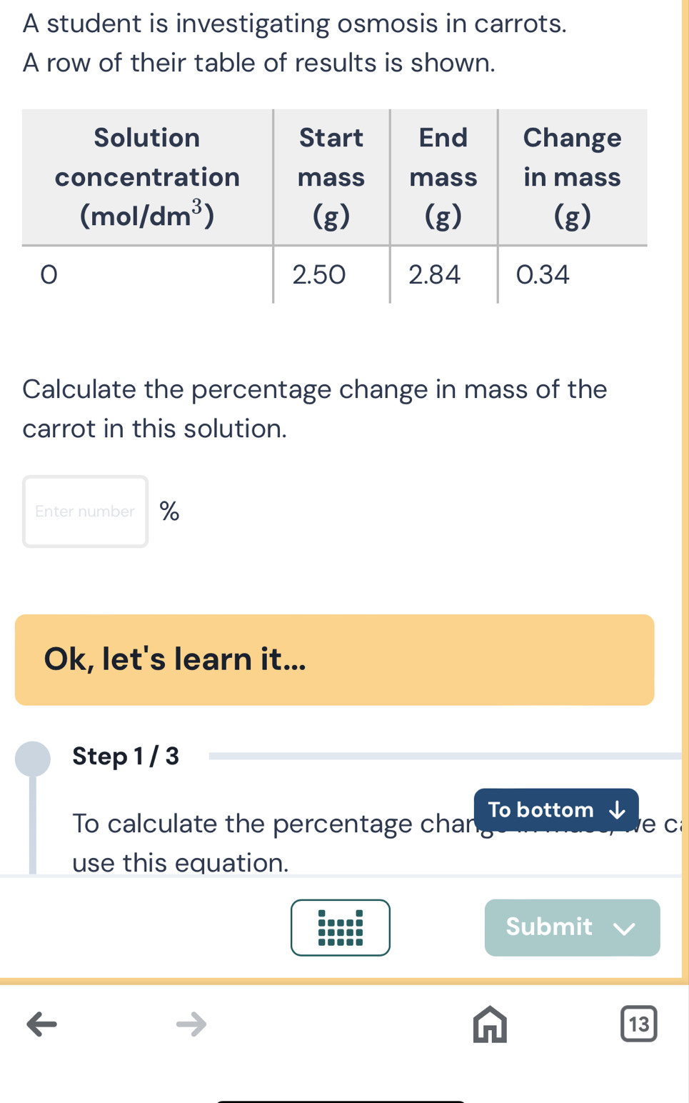 A student is investigating osmosis in carrots.
A row of their table of results is shown.
Calculate the percentage change in mass of the
carrot in this solution.
Enter number %
Ok, let's learn it...
Step 1 / 3
To calculate the percentage chan To bottom e c
use this equation.
Submit
13