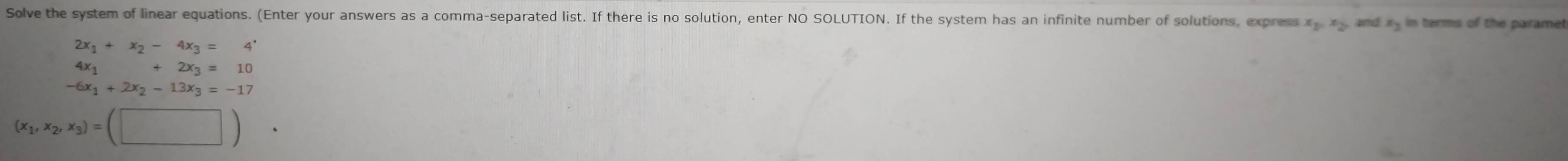 Solve the system of linear equations. (Enter your answers as a comma-separated list. If there is no solution, enter NO SOLUTION. If the system has an infinite number of solutions, express x_1, x_2, and s_3 in terms of the paramet
2x_1+x_2-4x_3=4'
4x_1+2x_3=10
-6x_1+2x_2-13x_3=-17
(x_1,x_2,x_3)=(□ ).