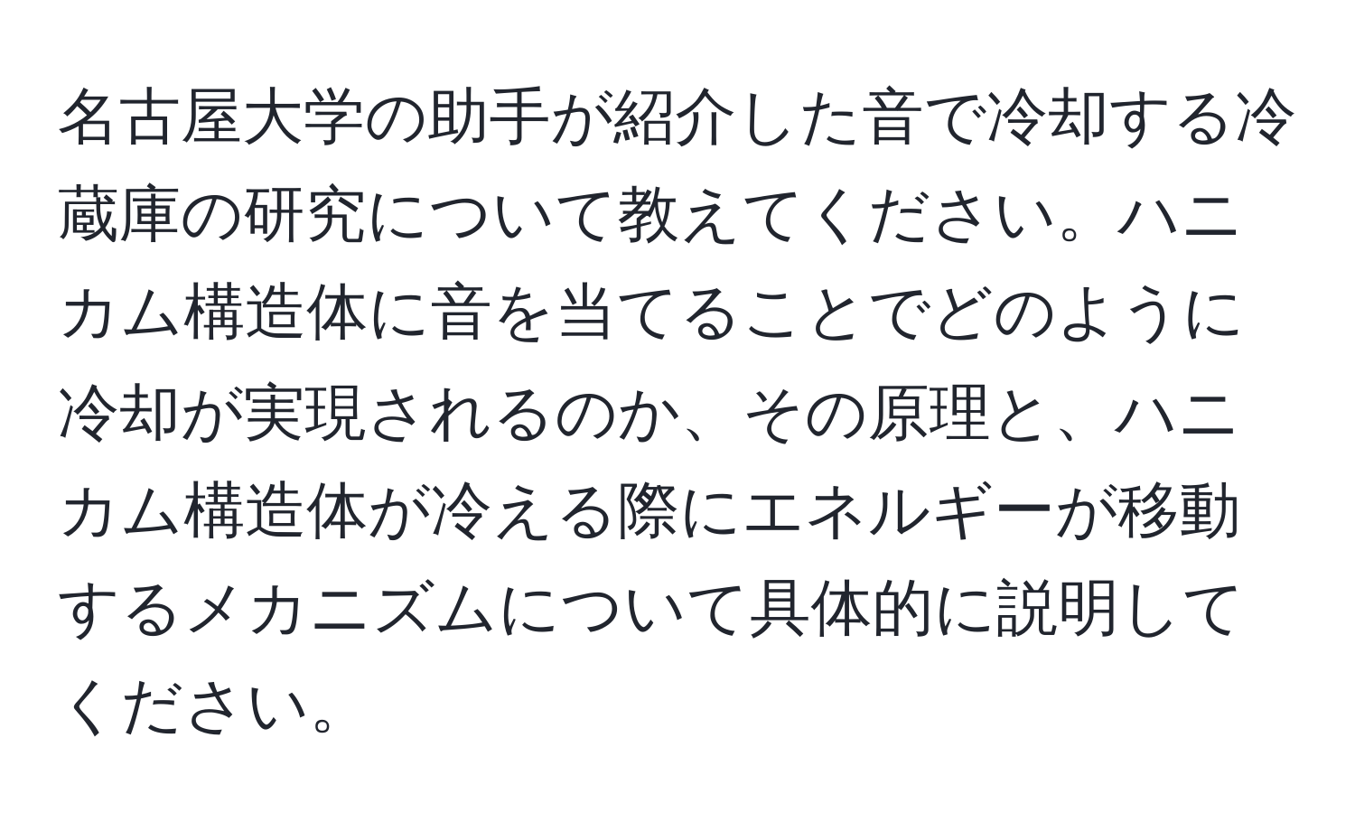 名古屋大学の助手が紹介した音で冷却する冷蔵庫の研究について教えてください。ハニカム構造体に音を当てることでどのように冷却が実現されるのか、その原理と、ハニカム構造体が冷える際にエネルギーが移動するメカニズムについて具体的に説明してください。