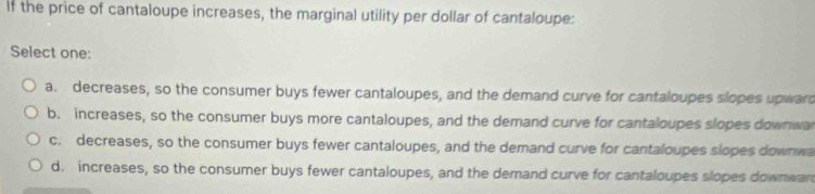 If the price of cantaloupe increases, the marginal utility per dollar of cantaloupe:
Select one:
a. decreases, so the consumer buys fewer cantaloupes, and the demand curve for cantaloupes slopes upward
b. increases, so the consumer buys more cantaloupes, and the demand curve for cantaloupes slopes downwar
c. decreases, so the consumer buys fewer cantaloupes, and the demand curve for cantaloupes slopes downwa
d. increases, so the consumer buys fewer cantaloupes, and the demand curve for cantaloupes slopes downwar