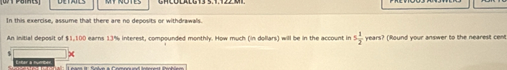 [0/1 Paints] DETAILS GHCOLALG 13 5.1.122.MT. 
In this exercise, assume that there are no deposits or withdrawals. 
An initial deposit of $1,100 earns 13% interest, compounded monthly. How much (in dollars) will be in the account in 5 1/2  years? (Round your answer to the nearest cent 
9 
x 
Enter a number 
Saeenled ta tomala Leam it. Soln a Comesund Interesl Problam