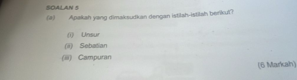 SOALAN 5 
(a) Apakah yang dimaksudkan dengan istilah-istilah berikut? 
(i) Unsur 
(ii) Sebatian 
(iiii) Campuran 
(6 Markah)