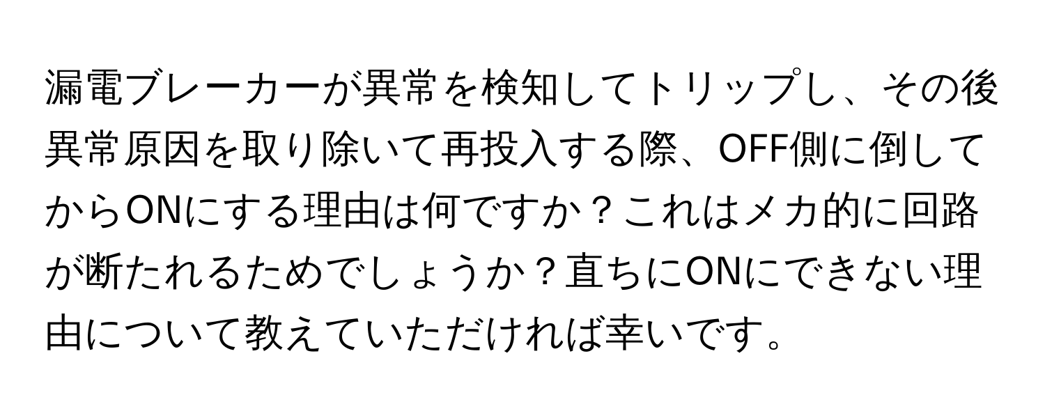 漏電ブレーカーが異常を検知してトリップし、その後異常原因を取り除いて再投入する際、OFF側に倒してからONにする理由は何ですか？これはメカ的に回路が断たれるためでしょうか？直ちにONにできない理由について教えていただければ幸いです。