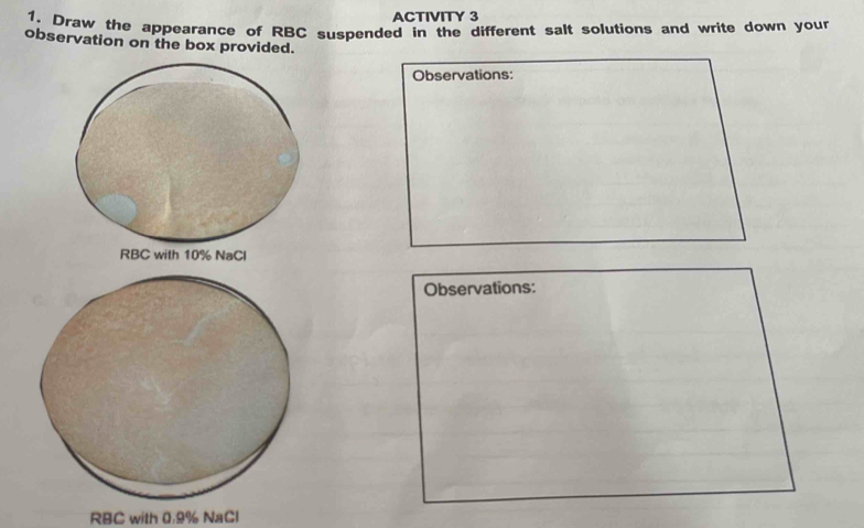 ACTIVITY 3 
1. Draw the appearance of RBC suspended in the different salt solutions and write down your 
observation on the box provided. 
Observations: 
Observations:
RBC with 0.9% NaCl