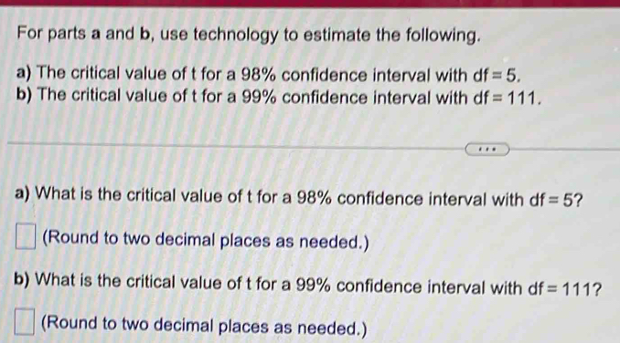 For parts a and b, use technology to estimate the following. 
a) The critical value of t for a 98% confidence interval with df=5. 
b) The critical value of t for a 99% confidence interval with df=111. 
a) What is the critical value of t for a 98% confidence interval with df=5 ? 
□ (Round to two decimal places as needed.) 
b) What is the critical value of t for a 99% confidence interval with df=111 ? 
(Round to two decimal places as needed.)