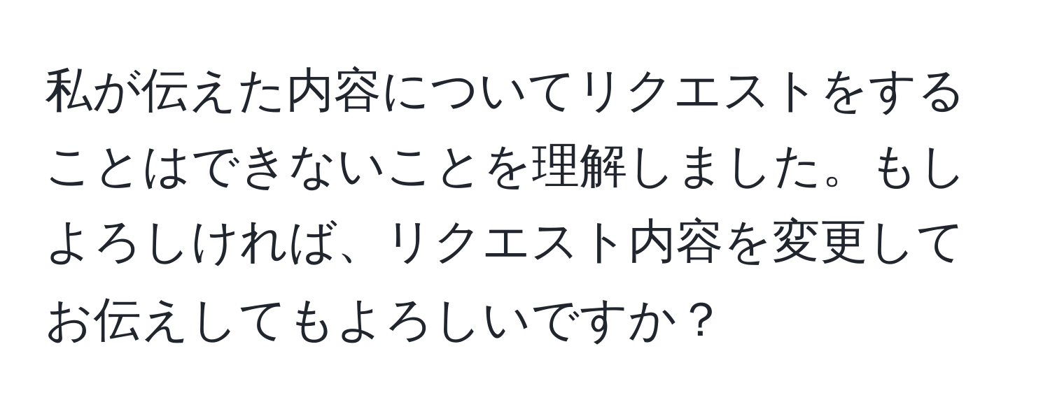 私が伝えた内容についてリクエストをすることはできないことを理解しました。もしよろしければ、リクエスト内容を変更してお伝えしてもよろしいですか？