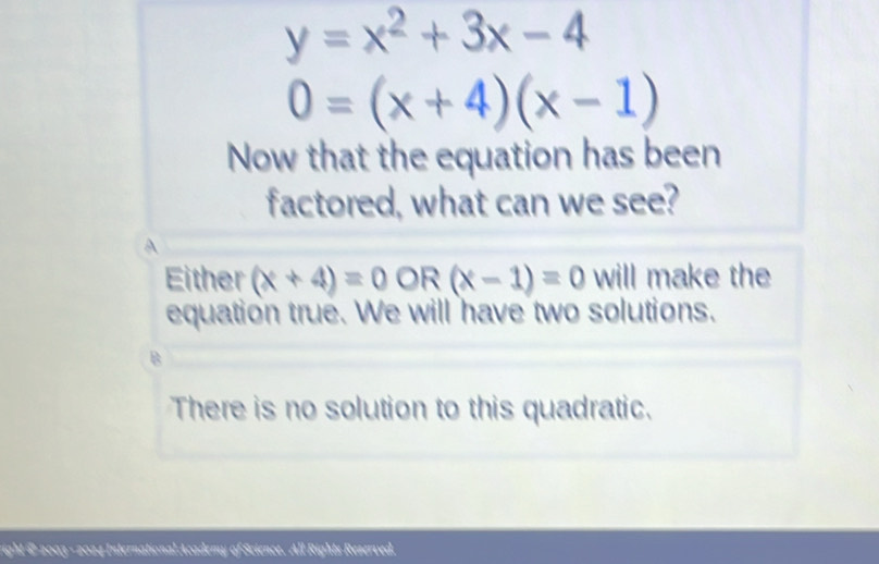 y=x^2+3x-4
0=(x+4)(x-1)
Now that the equation has been
factored, what can we see?
A
Either (x+4)=0OR(x-1)=0 will make the
equation true. We will have two solutions.
.
There is no solution to this quadratic.
right @ 2003 - 2024 International Academy of Science. All Rights Reserved.