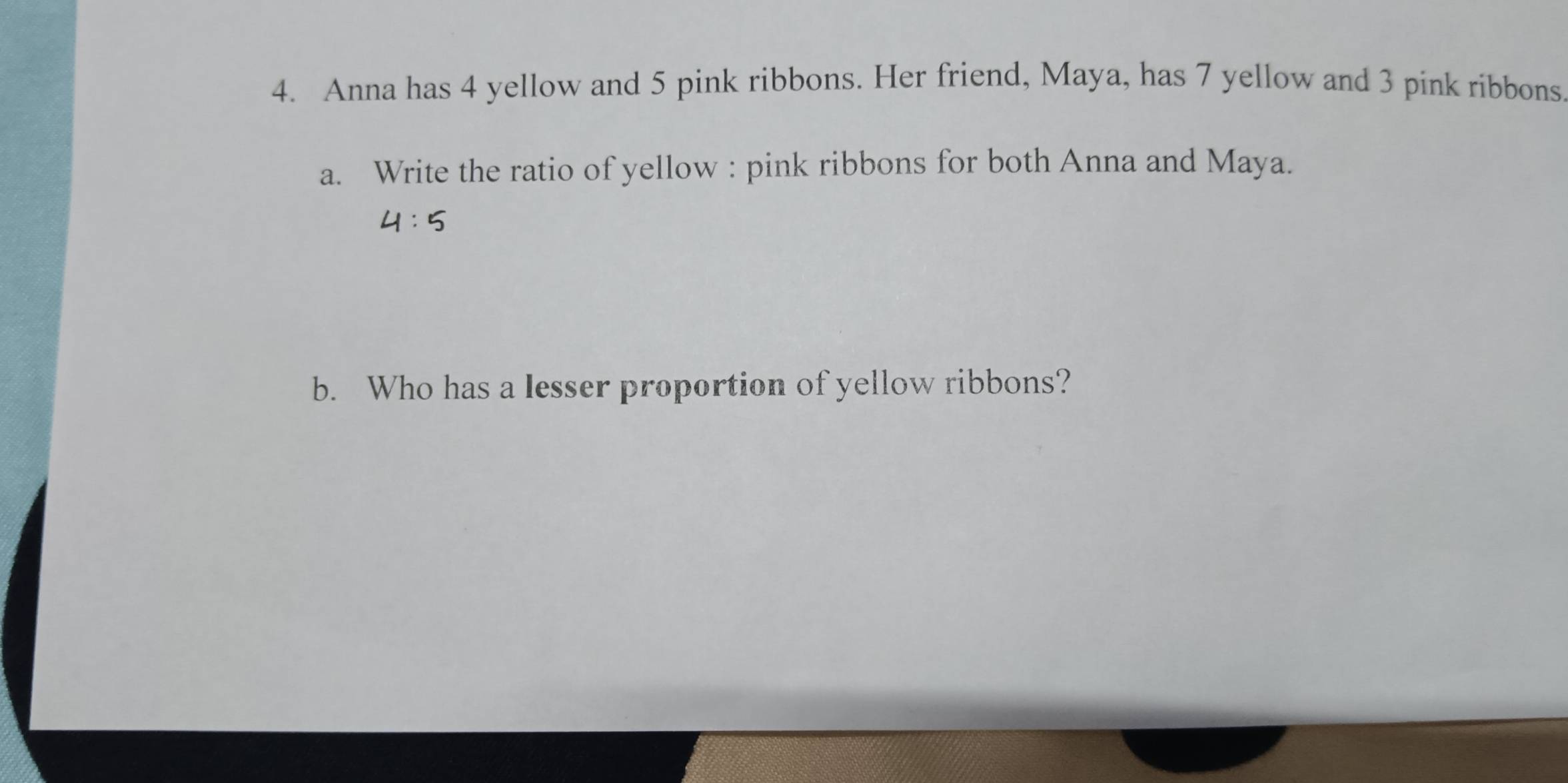 Anna has 4 yellow and 5 pink ribbons. Her friend, Maya, has 7 yellow and 3 pink ribbons 
a. Write the ratio of yellow : pink ribbons for both Anna and Maya.
4:5
b. Who has a lesser proportion of yellow ribbons?