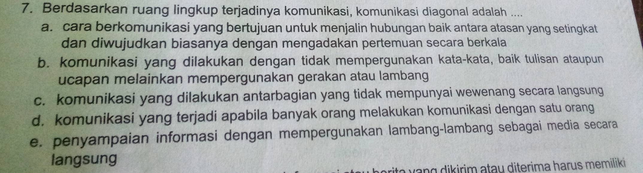 Berdasarkan ruang lingkup terjadinya komunikasi, komunikasi diagonal adalah ....
a. cara berkomunikasi yang bertujuan untuk menjalin hubungan baik antara atasan yang setingkat
dan diwujudkan biasanya dengan mengadakan pertemuan secara berkala
b. komunikasi yang dilakukan dengan tidak mempergunakan kata-kata, baik tulisan ataupun
ucapan melainkan mempergunakan gerakan atau lambang
c. komunikasi yang dilakukan antarbagian yang tidak mempunyai wewenang secara langsung
d. komunikasi yang terjadi apabila banyak orang melakukan komunikasi dengan satu orang
e. penyampaian informasi dengan mempergunakan lambang-lambang sebagai media secara
langsung
yang dikirim atau diterima harus memiliki