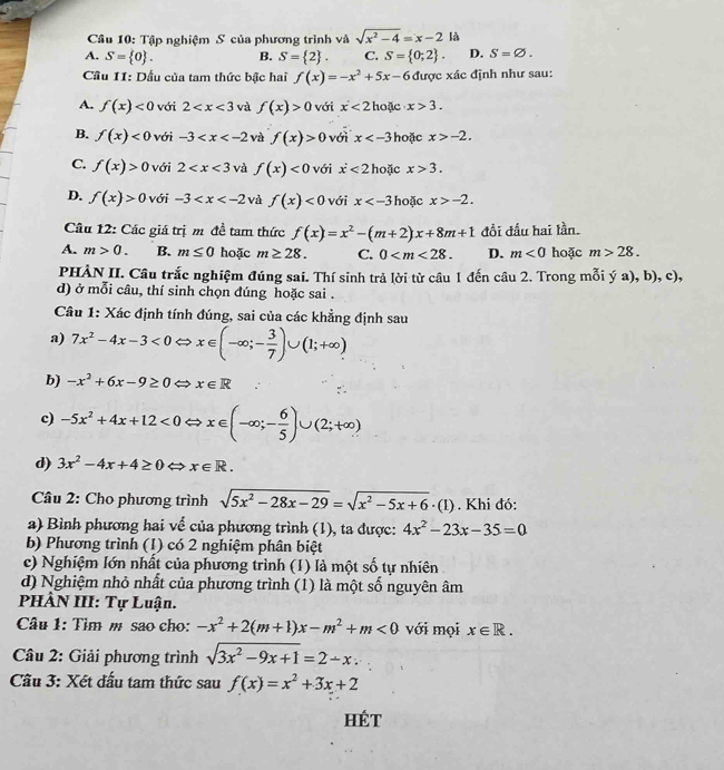 Tập nghiệm S của phương trình và sqrt(x^2-4)=x-2 là
A. S= 0 . B. S= 2 . C. S= 0;2 . D. S=varnothing .
Cầu 11: Dấu của tam thức bậc hai f(x)=-x^2+5x-6 được xác định như sau:
A. f(x)<0</tex> với 2 và f(x)>0 với x<2</tex> hoặc x>3.
B. f(x)<0</tex> với -3 và f(x)>0 với x hoặc x>-2.
C. f(x)>0 với 2 và f(x)<0</tex> với dot x<2</tex> hoặc x>3.
D. f(x)>0 với -3 và f(x)<0</tex> với x hoặc x>-2.
Câu 12: Các giá trị m đề tam thức f(x)=x^2-(m+2)x+8m+1 đồi đấu hai lần.
A. m>0. B. m≤ 0 hoặc m≥ 28. C. 0 D. m<0</tex> hoặc m>28.
PHẢN II. Câu trắc nghiệm đúng sai. Thí sinh trả lời từ câu 1 đến câu 2. Trong mỗi ý a), b), c),
d) ở mỗi câu, thí sinh chọn đúng hoặc sai .
Câu 1: Xác định tính đúng, sai của các khẳng định sau
a) 7x^2-4x-3<0Leftrightarrow x∈ (-∈fty ;- 3/7 )∪ (1;+∈fty )
b) -x^2+6x-9≥ 0 x∈ R
c) -5x^2+4x+12<0</tex> x∈ (-∈fty ;- 6/5 )∪ (2;+∈fty )
d) 3x^2-4x+4≥ 0 x∈ R.
Câu 2: Cho phương trình sqrt(5x^2-28x-29)=sqrt(x^2-5x+6)· (1). Khi đó:
a) Bình phương hai về của phương trình (1), ta được: 4x^2-23x-35=0
b) Phương trình (1) có 2 nghiệm phân biệt
c) Nghiệm lớn nhất của phương trình (1) là một số tự nhiên
d) Nghiệm nhỏ nhất của phương trình (1) là một số nguyên âm
PHÂN III: Tự Luận.
Câu 1: Tìm m sao cho: -x^2+2(m+1)x-m^2+m<0</tex> với mọi x∈ R.
Câu 2: Giải phương trình sqrt(3x^2-9x+1)=2-x
Cầu 3: Xét đấu tam thức sau f(x)=x^2+3x+2
HÉT