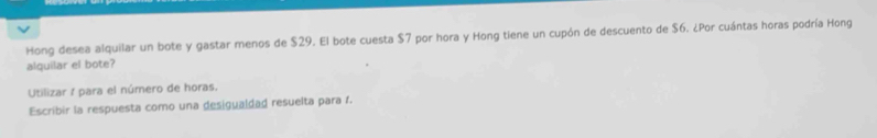 Hong desea alquilar un bote y gastar menos de $29. El bote cuesta $7 por hora y Hong tiene un cupón de descuento de $6. ¿Por cuántas horas podría Hong 
alquilar el bote? 
Utilizar / para el número de horas. 
Escribir la respuesta como una desigualdad resuelta para 1.