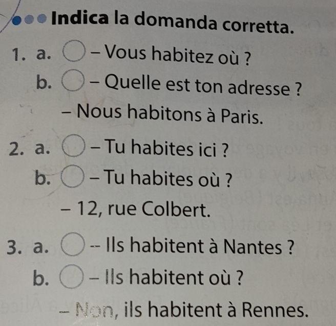 Indica la domanda corretta. 
1. a. - Vous habitez où ? 
b. - Quelle est ton adresse ? 
- Nous habitons à Paris. 
2. a. - Tu habites ici ? 
b. - Tu habites où ? 
- 12, rue Colbert. 
3. a. -- Ils habitent à Nantes ? 
b. - Ils habitent où ? 
- Non, ils habitent à Rennes.