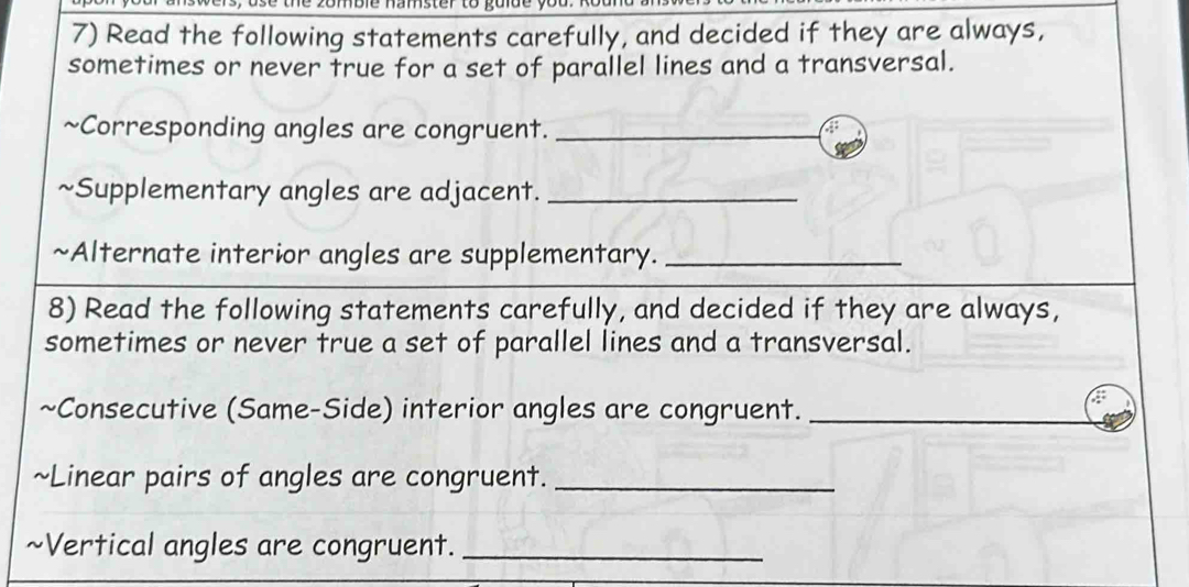 Read the following statements carefully, and decided if they are always, 
sometimes or never true for a set of parallel lines and a transversal. 
~Corresponding angles are congruent._ 

~Supplementary angles are adjacent._ 
~Alternate interior angles are supplementary._ 
8) Read the following statements carefully, and decided if they are always, 
sometimes or never true a set of parallel lines and a transversal. 
~Consecutive (Same-Side) interior angles are congruent._ 
~Linear pairs of angles are congruent._ 
~Vertical angles are congruent._