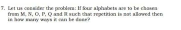 Let us consider the problem: If four alphabets are to be chosen 
from M, N, O, P, Q and R such that repetition is not allowed then 
in how many ways it can be done?