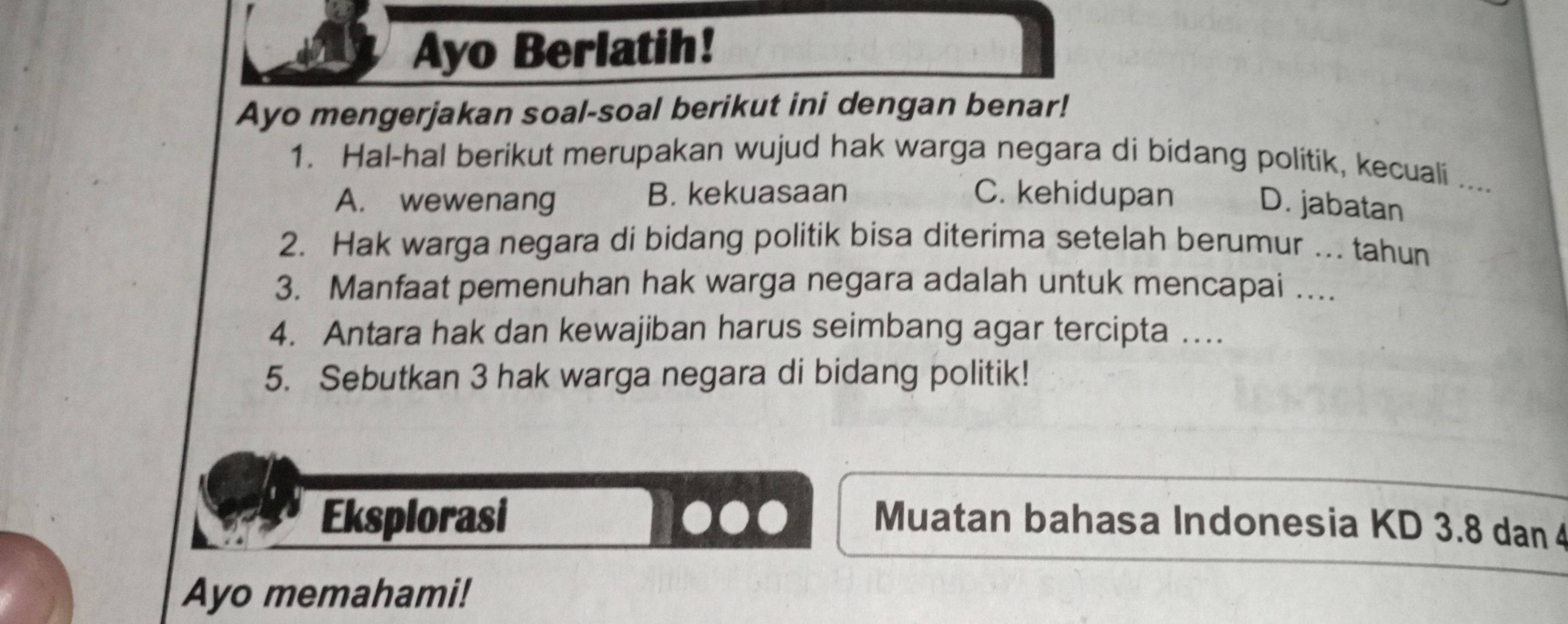 Ayo Berlatih!
Ayo mengerjakan soal-soal berikut ini dengan benar!
1. Hal-hal berikut merupakan wujud hak warga negara di bidang politik, kecuali ....
A. wewenang B. kekuasaan C. kehidupan
D. jabatan
2. Hak warga negara di bidang politik bisa diterima setelah berumur ... tahun
3. Manfaat pemenuhan hak warga negara adalah untuk mencapai …
4. Antara hak dan kewajiban harus seimbang agar tercipta ….
5. Sebutkan 3 hak warga negara di bidang politik!
Eksplorasi Muatan bahasa Indonesia KD 3.8 dan 4
Ayo memahami!