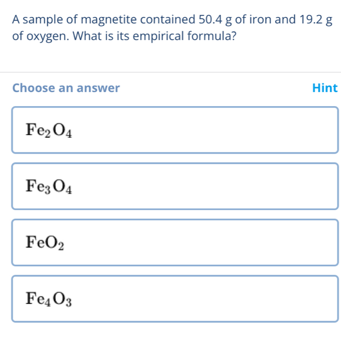 A sample of magnetite contained 50.4 g of iron and 19.2 g
of oxygen. What is its empirical formula?
Choose an answer Hint
Fe_2O_4
Fe_3O_4
FeO_2
Fe_4O_3