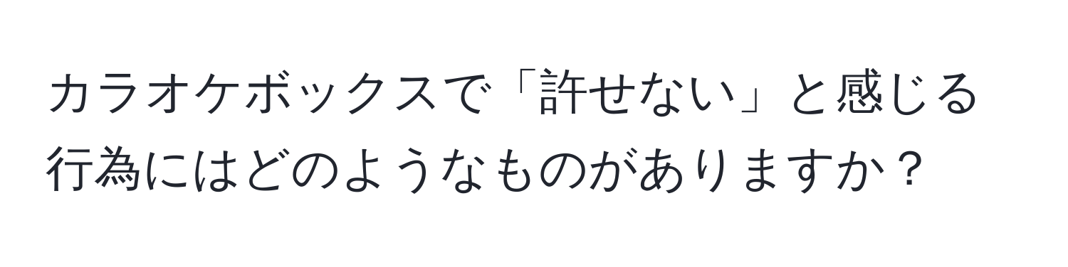 カラオケボックスで「許せない」と感じる行為にはどのようなものがありますか？