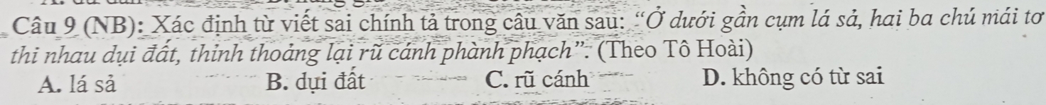 (NB): Xác định từ viết sai chính tả trong câu văn sau: “Ở dưới gần cụm lá sả, hai ba chú mái tơ
thi nhau dụi đất, thinh thoảng lại rũ cánh phành phạch”. (Theo Tô Hoài)
A. lá sả B. dụi đất C. rũ cánh D. không có từ sai