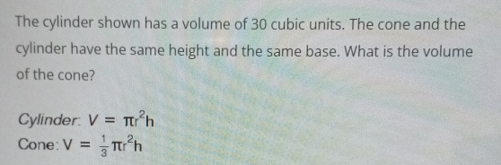 The cylinder shown has a volume of 30 cubic units. The cone and the 
cylinder have the same height and the same base. What is the volume 
of the cone? 
Cylinder V=π r^2h
Cone: V= 1/3 π r^2h