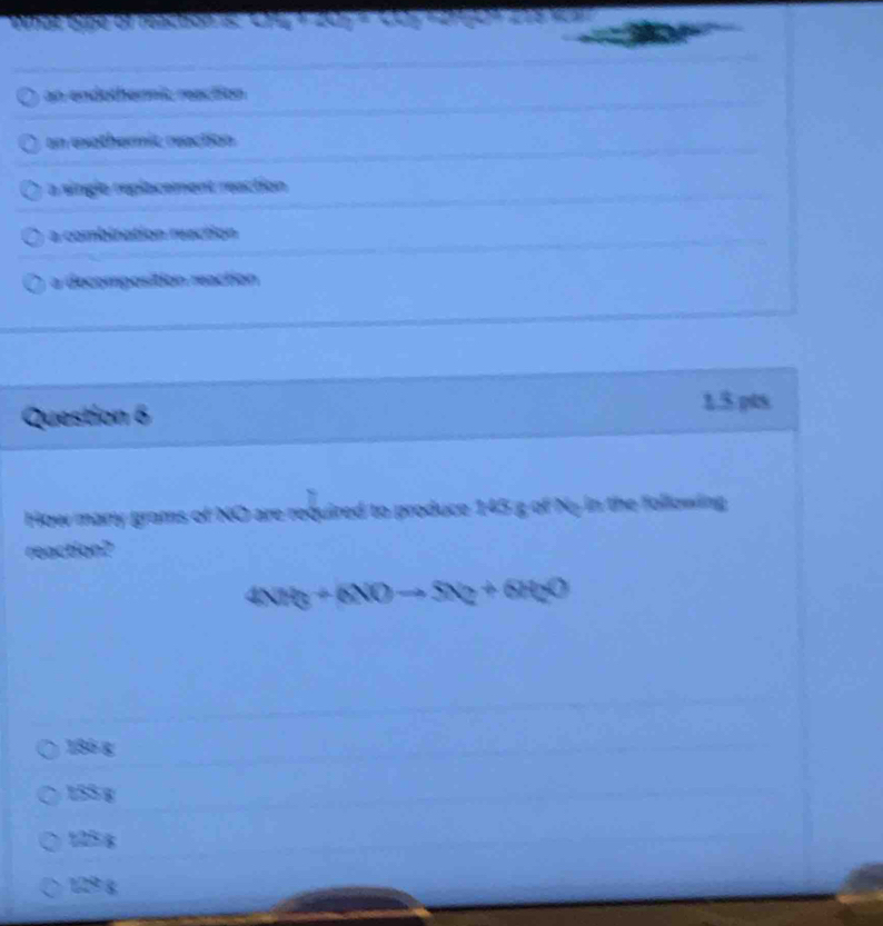 an endothernic reaction
an eothermit reaction
a singlo replacement reaction
a combination reaction
a decomposition reaction
Question 6 1.5 pts
How many grams of NO are required to produce 145 g of Ny in the following
reaction?
4NH_3+6NOto 5N_2+6H_2O
186 g
155 g
125 6
129 g