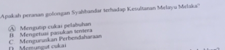 Apakah peranan golongan Syahbandar terhadap Kesultanan Melayu Melaka?
A Mengutip cukai pelabuhan
B. Mengetuai pasukan tentera
C. Menguruskan Perbendaharaan
D Memungut cukai