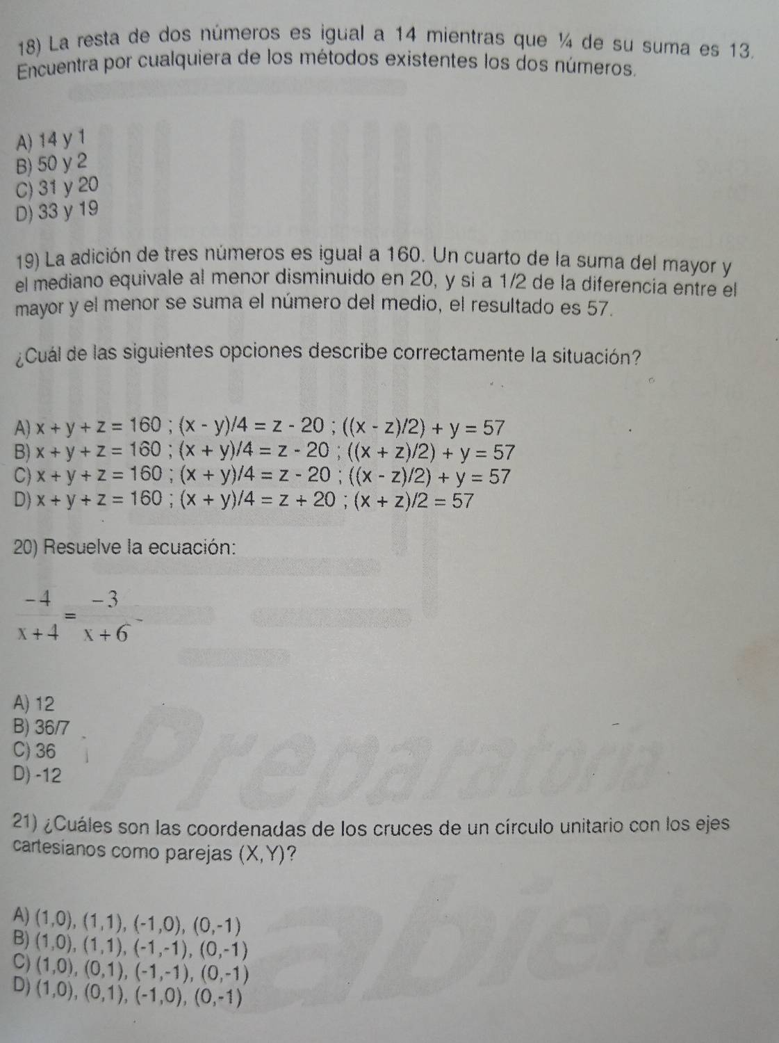 La resta de dos números es igual a 14 mientras que ¼ de su suma es 13.
Encuentra por cualquiera de los métodos existentes los dos números.
A) 14 y 1
B) 50 y 2
C) 31y 20
D) 33 y 19
19) La adición de tres números es igual a 160. Un cuarto de la suma del mayor y
el mediano equivale al menor disminuido en 20, y si a 1/2 de la diferencia entre el
mayor y el menor se suma el número del medio, el resultado es 57.
¿Cuál de las siguientes opciones describe correctamente la situación?
A) x+y+z=160;(x-y)/4=z-20;((x-z)/2)+y=57
B) x+y+z=160;(x+y)/4=z-20;((x+z)/2)+y=57
C) x+y+z=160;(x+y)/4=z-20;((x-z)/2)+y=57
D) x+y+z=160;(x+y)/4=z+20;(x+z)/2=57
20) Resuelve la ecuación:
 (-4)/x+4 = (-3)/x+6 
A) 12
B) 36/7
C) 36
D) -12
21) ¿Cuáles son las coordenadas de los cruces de un círculo unitario con los ejes
cartesianos como parejas (X,Y) ?
A) (1,0),(1,1),(-1,0),(0,-1)
B)
C) (1,0),(1,1),(-1,-1),(0,-1)
D) (1,0),(0,1),(-1,-1),(0,-1)
(1,0),(0,1),(-1,0),(0,-1)